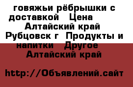 говяжьи рёбрышки с доставкой › Цена ­ 190 - Алтайский край, Рубцовск г. Продукты и напитки » Другое   . Алтайский край